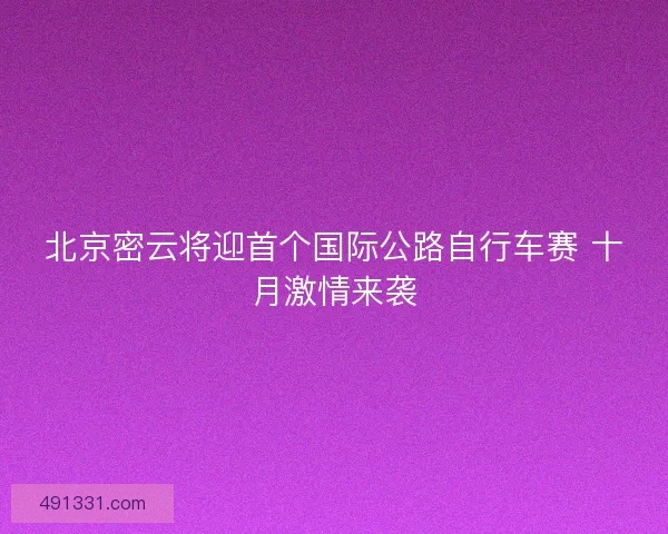 北京密云将迎首个国际公路自行车赛 十月激情来袭