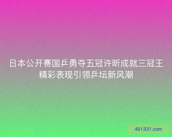 日本公开赛国乒勇夺五冠许昕成就三冠王精彩表现引领乒坛新风潮