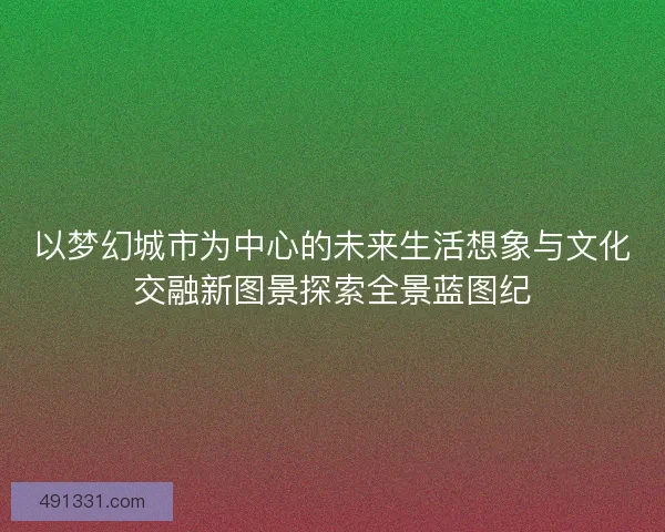 以梦幻城市为中心的未来生活想象与文化交融新图景探索全景蓝图纪