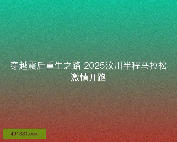 穿越震后重生之路 2025汶川半程马拉松激情开跑