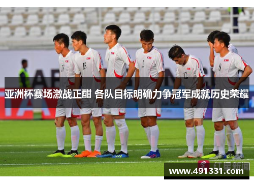 亚洲杯赛场激战正酣 各队目标明确力争冠军成就历史荣耀